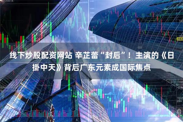线下炒股配资网站 辛芷蕾“封后”！主演的《日掛中天》背后广东元素成国际焦点
