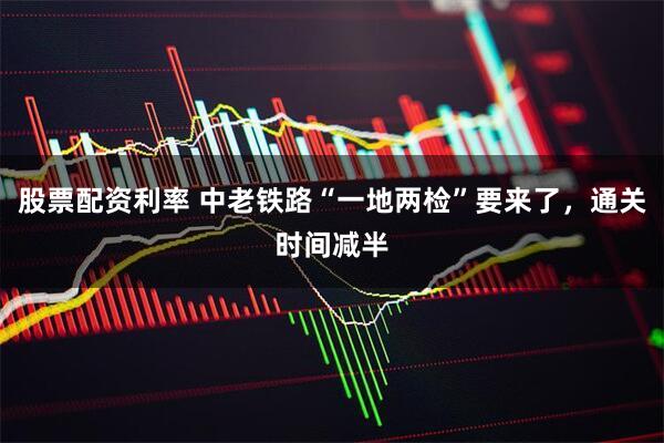股票配资利率 中老铁路“一地两检”要来了，通关时间减半