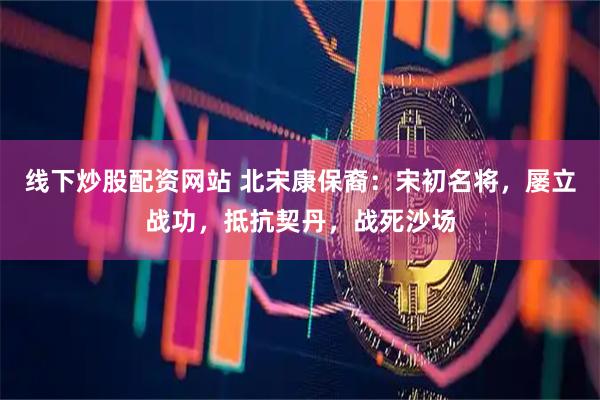 线下炒股配资网站 北宋康保裔：宋初名将，屡立战功，抵抗契丹，战死沙场