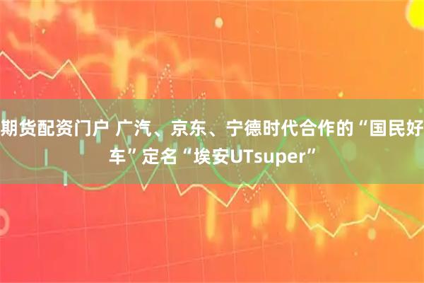 期货配资门户 广汽、京东、宁德时代合作的“国民好车”定名“埃安UTsuper”