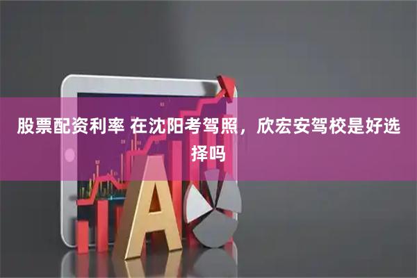 股票配资利率 在沈阳考驾照，欣宏安驾校是好选择吗