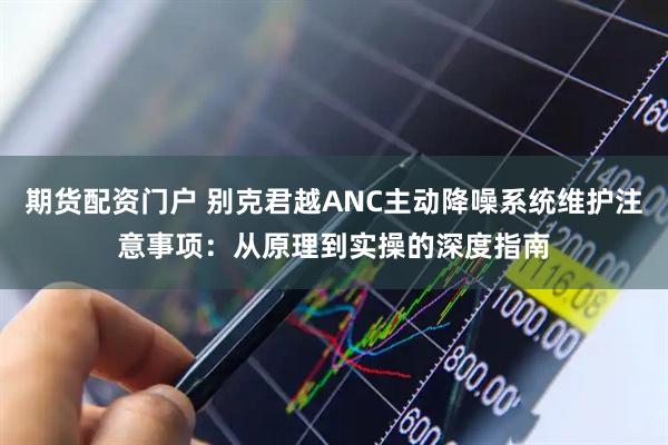期货配资门户 别克君越ANC主动降噪系统维护注意事项：从原理到实操的深度指南