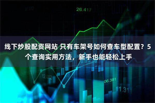 线下炒股配资网站 只有车架号如何查车型配置？5 个查询实用方法，新手也能轻松上手