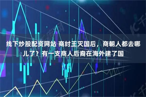 线下炒股配资网站 商纣王灭国后，商朝人都去哪儿了？有一支商人后裔在海外建了国