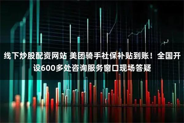 线下炒股配资网站 美团骑手社保补贴到账！全国开设600多处咨询服务窗口现场答疑