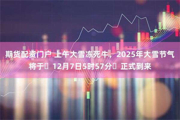 期货配资门户 上午大雪冻死牛，2025年大雪节气将于‌12月7日5时57分‌正式到来