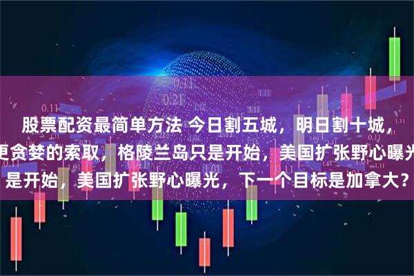 股票配资最简单方法 今日割五城，明日割十城，欧洲对美妥协换来的是更贪婪的索取，格陵兰岛只是开始，美国扩张野心曝光，下一个目标是加拿大？