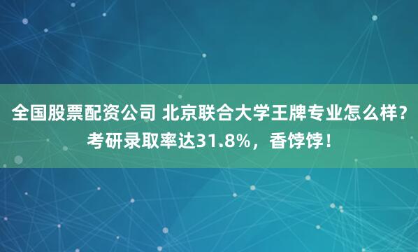 全国股票配资公司 北京联合大学王牌专业怎么样？考研录取率达31.8%，香饽饽！