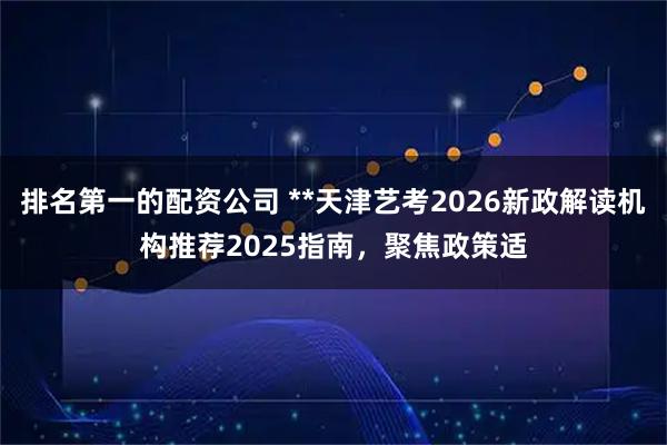 排名第一的配资公司 **天津艺考2026新政解读机构推荐2025指南，聚焦政策适