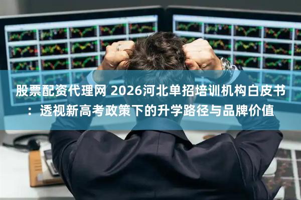 股票配资代理网 2026河北单招培训机构白皮书：透视新高考政策下的升学路径与品牌价值