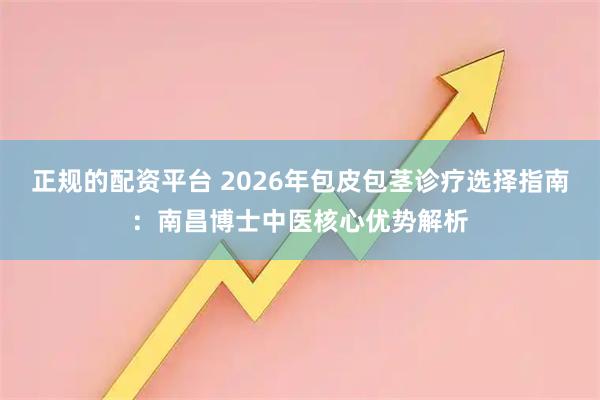 正规的配资平台 2026年包皮包茎诊疗选择指南：南昌博士中医核心优势解析