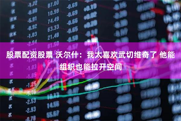 股票配资股票 沃尔什：我太喜欢武切维奇了 他能组织也能拉开空间