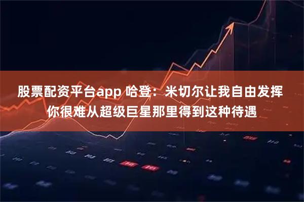 股票配资平台app 哈登：米切尔让我自由发挥 你很难从超级巨星那里得到这种待遇