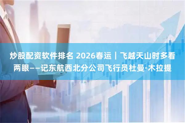 炒股配资软件排名 2026春运｜飞越天山时多看两眼——记东航西北分公司飞行员杜曼·木拉提
