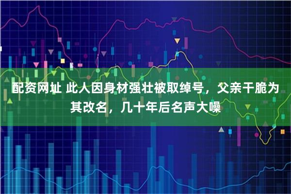 配资网址 此人因身材强壮被取绰号，父亲干脆为其改名，几十年后名声大噪