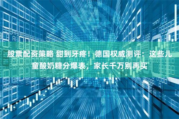 股票配资策略 甜到牙疼！德国权威测评：这些儿童酸奶糖分爆表，家长千万别再买