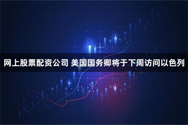 网上股票配资公司 美国国务卿将于下周访问以色列