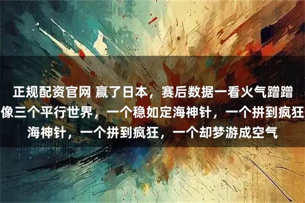 正规配资官网 赢了日本，赛后数据一看火气蹭蹭上升，三个人的数据像三个平行世界，一个稳如定海神针，一个拼到疯狂，一个却梦游成空气