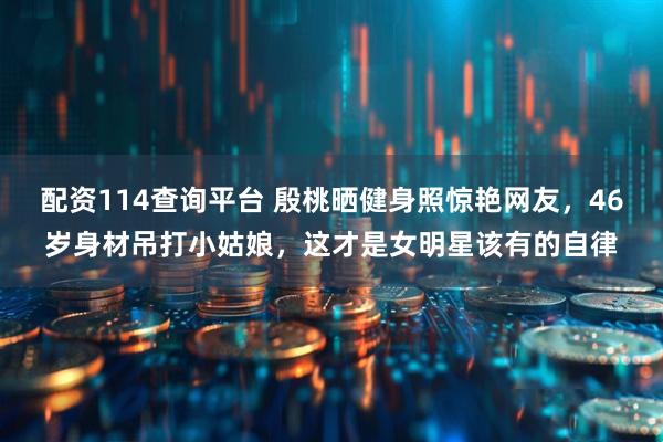 配资114查询平台 殷桃晒健身照惊艳网友，46岁身材吊打小姑娘，这才是女明星该有的自律