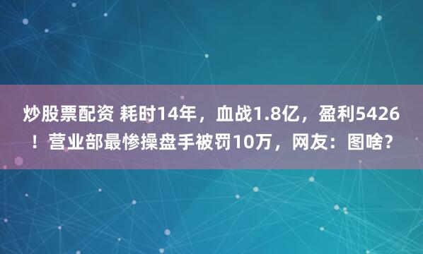 炒股票配资 耗时14年，血战1.8亿，盈利5426！营业部最惨操盘手被罚10万，网友：图啥？
