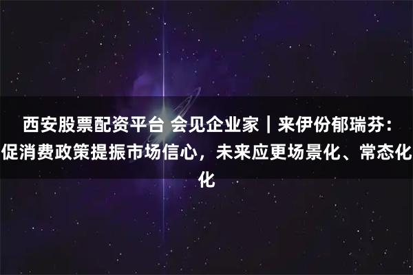 西安股票配资平台 会见企业家｜来伊份郁瑞芬：促消费政策提振市场信心，未来应更场景化、常态化