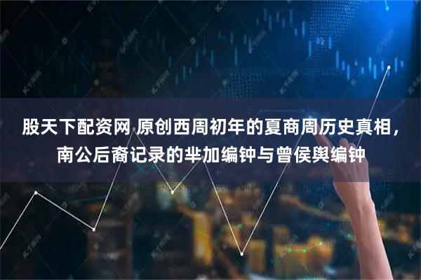 股天下配资网 原创西周初年的夏商周历史真相，南公后裔记录的芈加编钟与曾侯舆编钟