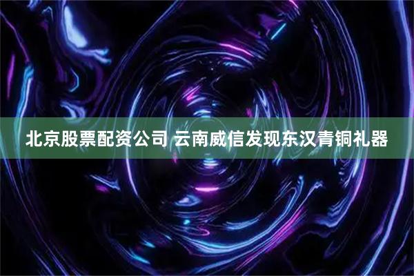 北京股票配资公司 云南威信发现东汉青铜礼器