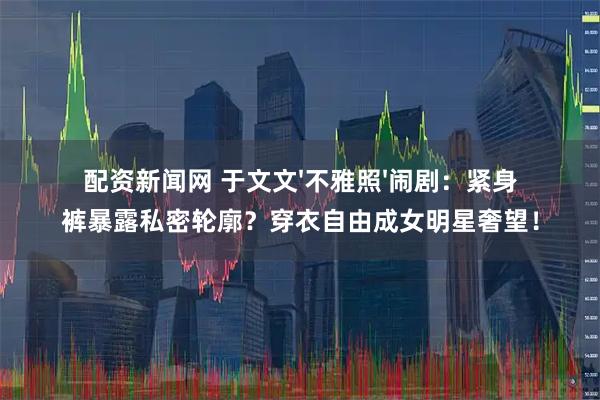 配资新闻网 于文文'不雅照'闹剧：紧身裤暴露私密轮廓？穿衣自由成女明星奢望！