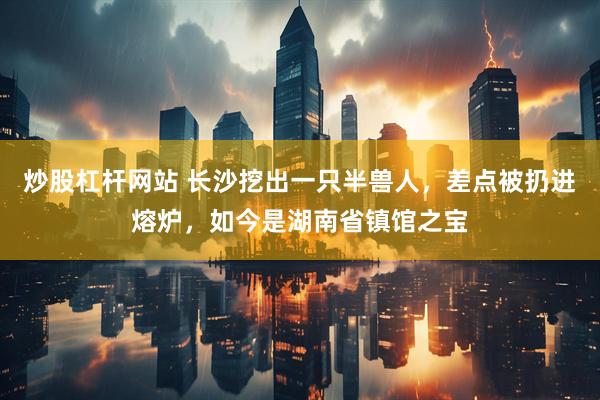 炒股杠杆网站 长沙挖出一只半兽人，差点被扔进熔炉，如今是湖南省镇馆之宝