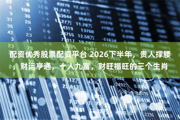 配资优秀股票配资平台 2026下半年，贵人撑腰，财运亨通，十人九富，财旺福旺的三个生肖