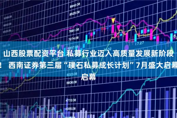 山西股票配资平台 私募行业迈入高质量发展新阶段！ 西南证券第三届“璞石私募成长计划”7月盛大启幕