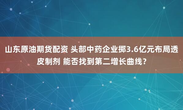 山东原油期货配资 头部中药企业掷3.6亿元布局透皮制剂 能否找到第二增长曲线？