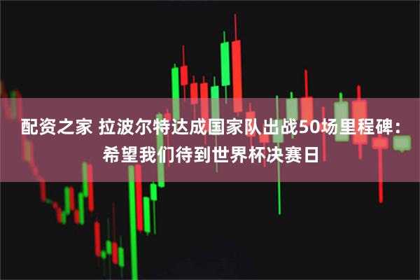 配资之家 拉波尔特达成国家队出战50场里程碑：希望我们待到世界杯决赛日