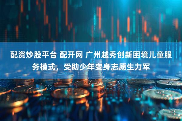 配资炒股平台 配开网 广州越秀创新困境儿童服务模式，受助少年变身志愿生力军