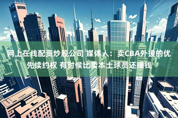 网上在线配资炒股公司 媒体人：卖CBA外援的优先续约权 有时候比卖本土球员还赚钱